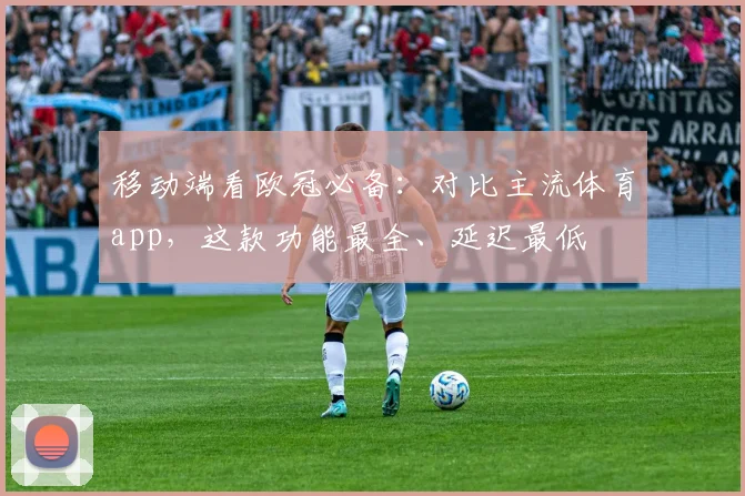 移动端看欧冠必备：对比主流体育app，这款功能最全、延迟最低