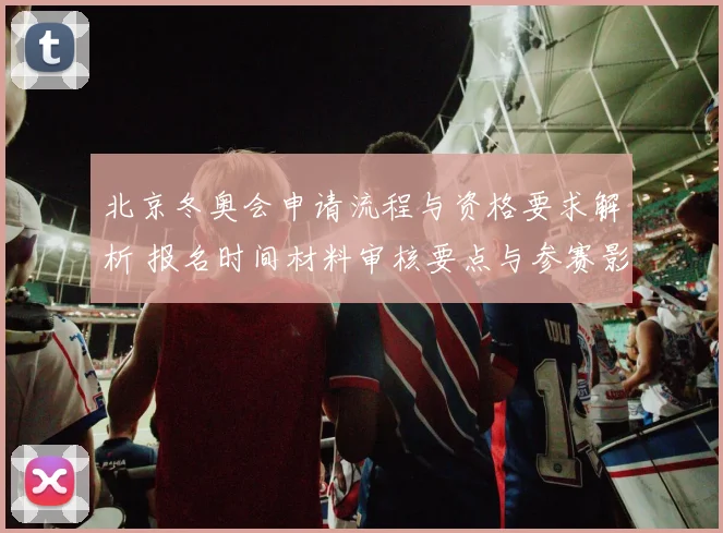 北京冬奥会申请流程与资格要求解析 报名时间材料审核要点与参赛影响