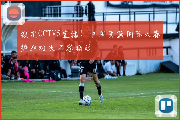 锁定CCTV5直播！中国男篮国际大赛热血对决不容错过