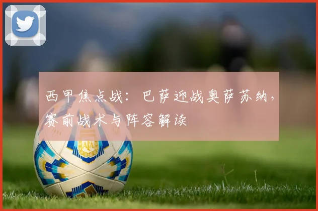 西甲焦点战：巴萨迎战奥萨苏纳，赛前战术与阵容解读