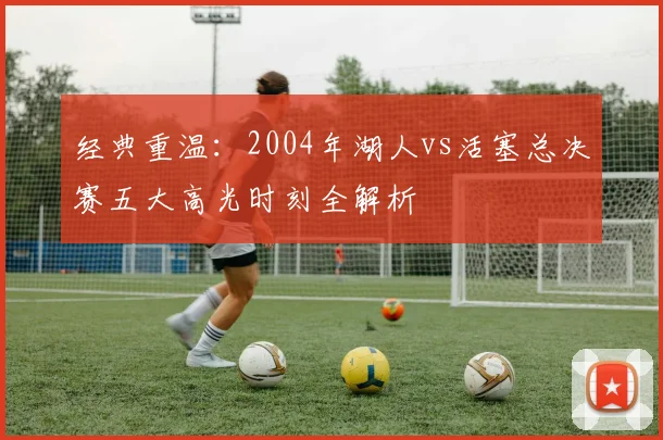 经典重温:2004年湖人vs活塞总决赛五大高光时刻全解析